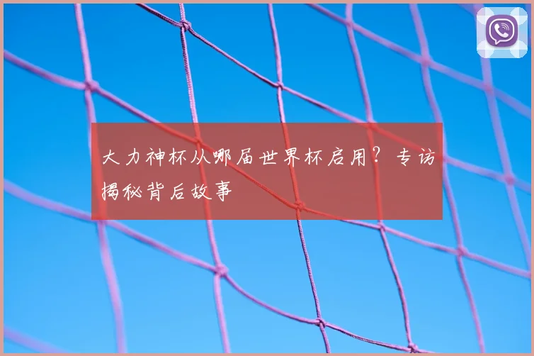 大力神杯从哪届世界杯启用？专访揭秘背后故事