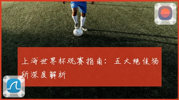上海世界杯观赛指南:五大绝佳场所深度解析
