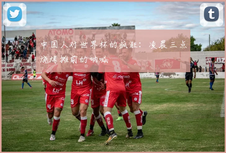 中国人对世界杯的疯狂:凌晨三点烧烤摊前的呐喊