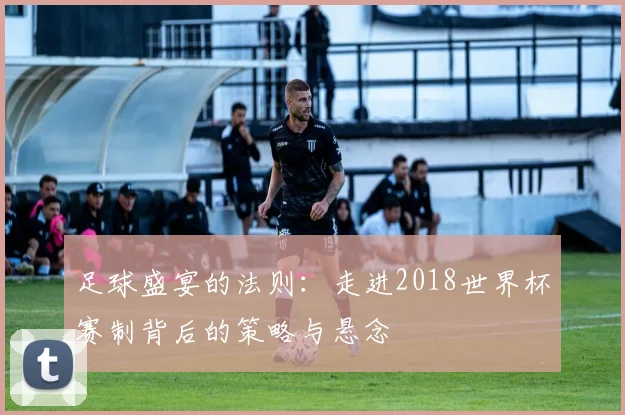 足球盛宴的法则：走进2018世界杯赛制背后的策略与悬念