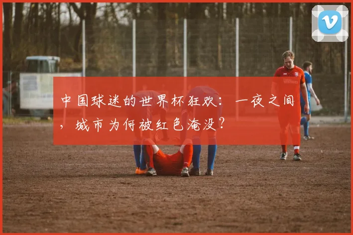 中国球迷的世界杯狂欢：一夜之间，城市为何被红色淹没？