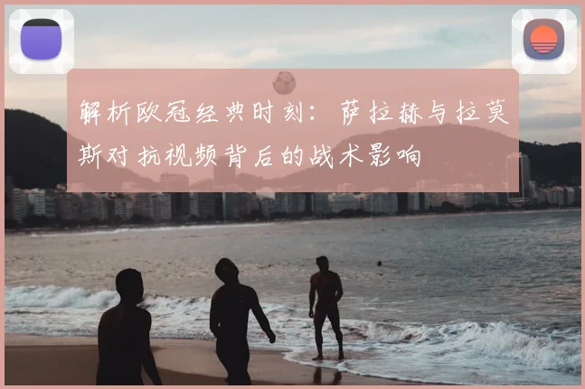 解析欧冠经典时刻：萨拉赫与拉莫斯对抗视频背后的战术影响