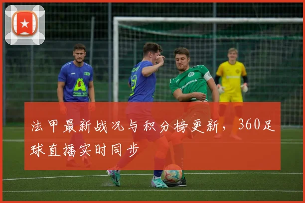 法甲最新战况与积分榜更新，360足球直播实时同步