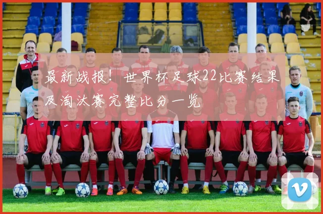 最新战报！世界杯足球22比赛结果及淘汰赛完整比分一览