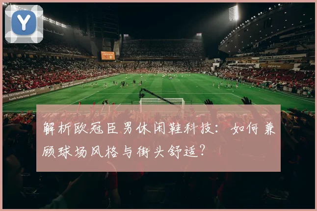 解析欧冠臣男休闲鞋科技：如何兼顾球场风格与街头舒适？