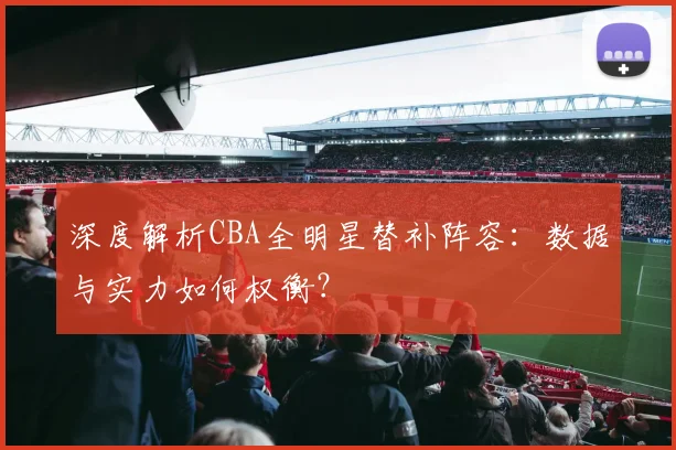 深度解析CBA全明星替补阵容：数据与实力如何权衡？