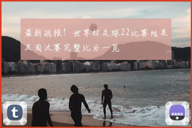 最新战报！世界杯足球22比赛结果及淘汰赛完整比分一览