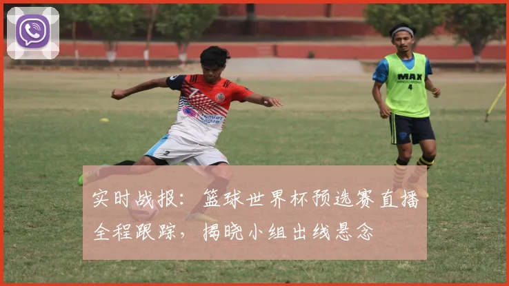 实时战报：篮球世界杯预选赛直播全程跟踪，揭晓小组出线悬念