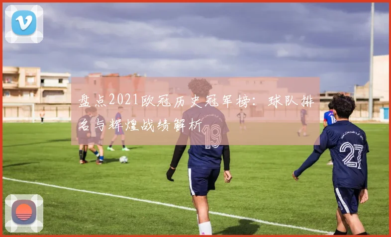 盘点2021欧冠历史冠军榜：球队排名与辉煌战绩解析