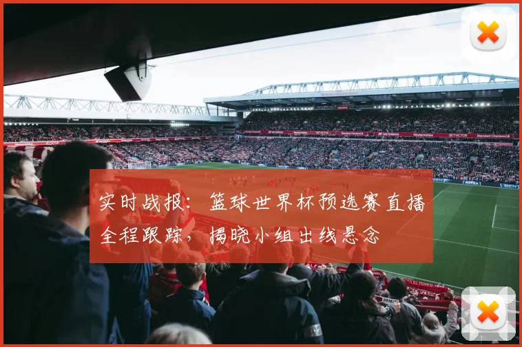 实时战报：篮球世界杯预选赛直播全程跟踪，揭晓小组出线悬念