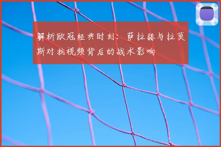 解析欧冠经典时刻：萨拉赫与拉莫斯对抗视频背后的战术影响