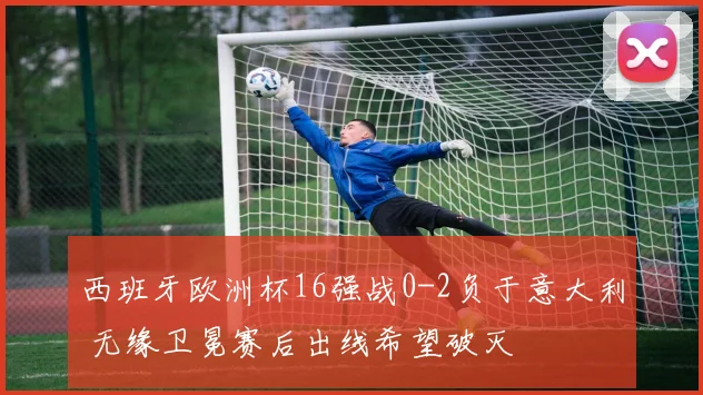 西班牙欧洲杯16强战0-2负于意大利 无缘卫冕赛后出线希望破灭