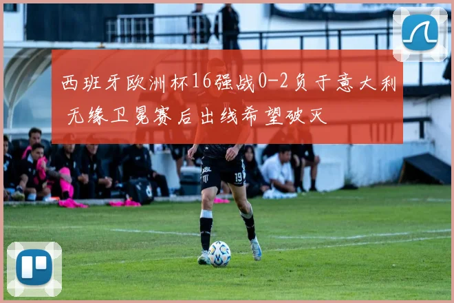 西班牙欧洲杯16强战0-2负于意大利 无缘卫冕赛后出线希望破灭